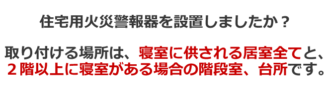 住宅用火災警報器を設置しましたか？取り付ける場所は、寝室に供される居室全てと、2階以上に寝室がある場合の階段室、台所です。